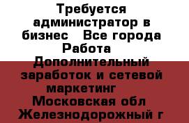 Требуется администратор в бизнес - Все города Работа » Дополнительный заработок и сетевой маркетинг   . Московская обл.,Железнодорожный г.